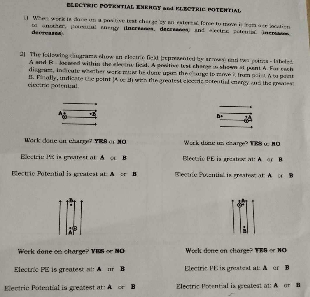 ELECTRIC POTENTIAL ENERGY and ELECTRIC POTENTIAL 
1) When work is done on a positive test charge by an external force to move it from one location 
to another, potential energy (increases, decreases) and electric potential (increases, 
decreases). 
2) The following diagrams show an electric field (represented by arrows) and two points - labeled
A and B - located within the electric field. A positive test charge is shown at point A. For each 
diagram, indicate whether work must be done upon the charge to move it from point A to point
B. Finally, indicate the point (A or B) with the greatest electric potential energy and the greatest 
electric potential. 
A 
B 
Work done on charge? YES or NO Work done on charge? YES or NO 
Electric PE is greatest at: A or B Electric PE is greatest at: A or B
Electric Potential is greatest at: A or B Electric Potential is greatest at: A or B
B 
o 
A 
B 
Work done on charge? YES or NO Work done on charge? YES or NO 
Electric PE is greatest at: A or B Electric PE is greatest at: A or B
Electric Potential is greatest at: A or B Electric Potential is greatest at: A or B