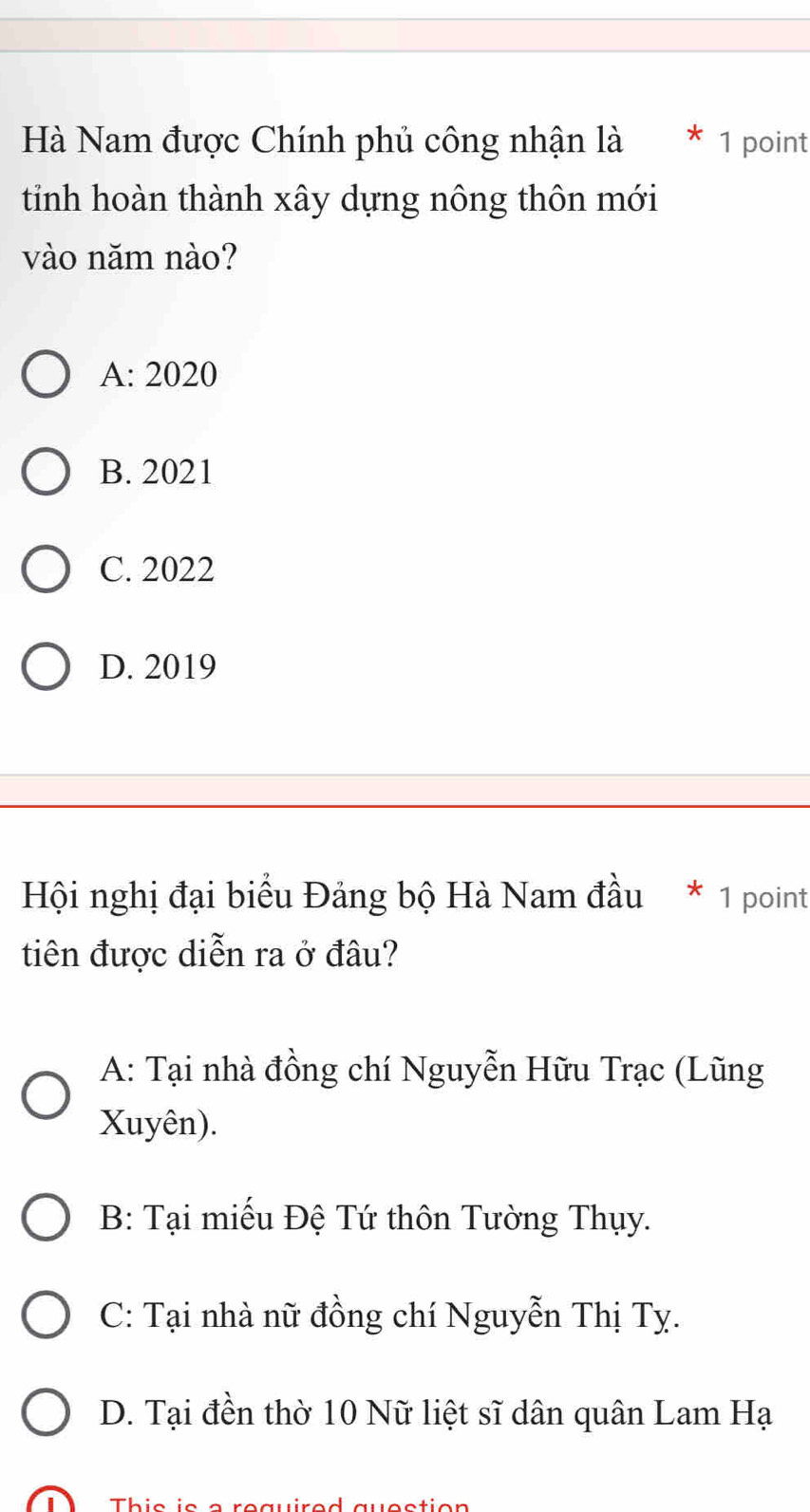 Hà Nam được Chính phủ công nhận là * 1 point
tinh hoàn thành xây dựng nông thôn mới
vào năm nào?
A: 2020
B. 2021
C. 2022
D. 2019
Hội nghị đại biểu Đảng bộ Hà Nam đầu * 1 point
tiên được diễn ra ở đâu?
A: Tại nhà đồng chí Nguyễn Hữu Trạc (Lũng
Xuyên).
B: Tại miếu Đệ Tứ thôn Tường Thụy.
C: Tại nhà nữ đồng chí Nguyễn Thị Ty.
D. Tại đền thờ 10 Nữ liệt sĩ dân quân Lam Ha 
This is a required question