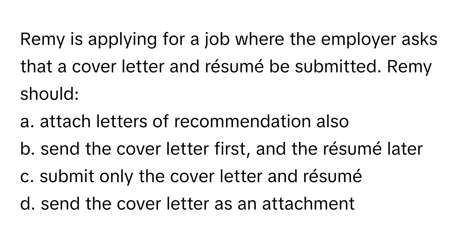 Remy is applying for a job where the employer asks that a cover letter and résumé be submitted. Remy should:

a. attach letters of recommendation also 
b. send the cover letter first, and the résumé later 
c. submit only the cover letter and résumé 
d. send the cover letter as an attachment