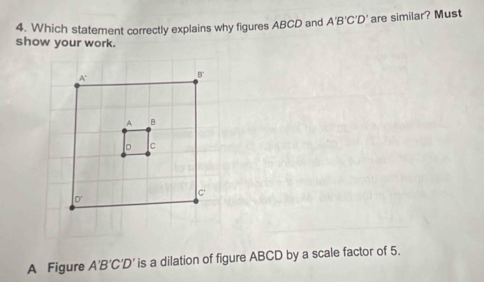 Which statement correctly explains why figures ABCD and A'B'C'D' are similar? Must
show your work.
A Figure A'B'C'D' is a dilation of figure ABCD by a scale factor of 5.