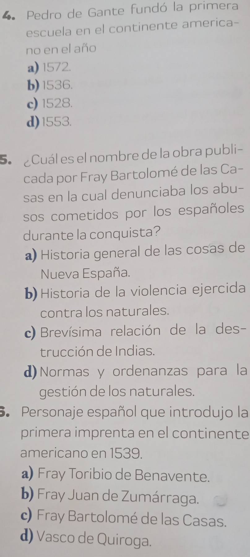 Pedro de Gante fundó la primera
escuela en el continente america-
no en el año
a) 1572.
b) 1536.
c) 1528.
d) 1553.
5 ¿Cuál es el nombre de la obra publi-
cada por Fray Bartolomé de las Ca-
sas en la cual denunciaba los abu-
sos cometidos por los españoles
durante la conquista?
a) Historia general de las cosas de
Nueva España.
b Historia de la violencia ejercida
contra los naturales.
c) Brevísima relación de la des-
trucción de Indias.
d)Normas y ordenanzas para la
gestión de los naturales.
6. Personaje español que introdujo la
primera imprenta en el continente
americano en 1539.
a Fray Toribio de Benavente.
b) Fray Juan de Zumárraga.
c) Fray Bartolomé de las Casas.
d) Vasco de Quiroga.