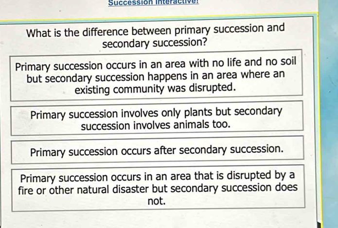 Succession Interactive:
What is the difference between primary succession and
secondary succession?
Primary succession occurs in an area with no life and no soil
but secondary succession happens in an area where an
existing community was disrupted.
Primary succession involves only plants but secondary
succession involves animals too.
Primary succession occurs after secondary succession.
Primary succession occurs in an area that is disrupted by a
fire or other natural disaster but secondary succession does
not.