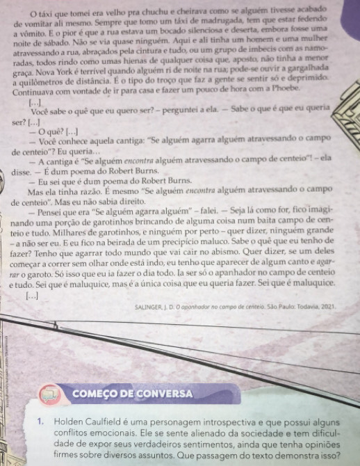 táxi que tomei era velho pra chuchu e cheirava como se alguém tivesse acabado
de vomitar ali mesmo. Sempre que tomo um táxi de madrugada, tem que estar fedendo
a vômito. E o pior é que a rua estava um bocado silenciosa e deserta, embora fosse uma
noite de sábado. Não se via quase ninguém. Aqui e ali tinha um homem e uma mulher
atravessando a rua, abraçados pela cintura e tudo, ou um grupo de imbecis com as namo-
radas, todos rindo como umas hienas de qualquer coisa que, aposto, não tinha a menor
graça. Nova York é terrível quando alguém ri de noite na rua; pode-se ouvir a gargalhada
a quilômetros de distância. É o tipo do troço que faz a gente se sentir só e deprimido.
Continuava com vontade de ir para casa e fazer um pouco de hora com a Phoebe.
[. . ]
Você sabe o quê que eu quero ser? - perguntei a ela. — Sabe o que é que eu queria
ser? […]
— O quê? [.]
— Você conhece aquela cantiga: ''Se alguém agarra alguém atravessando o campo
de centeio”? Eu queria…..
— A cantiga é ''Se alguém encontra alguém atravessando o campo de centeio''! - ela
disse. — E dum poema do Robert Burns.
— Eu sei que é dum poema do Robert Burns.
Mas ela tinha razão. É mesmo ''Se alguém excontra alguém atravessando o campo
de centeio''. Mas eu não sabia direito.
— Pensei que era “Se alguém agarra alguém'' - falei. — Seja lá como for, fico imagi-
nando uma porção de garotinhos brincando de alguma coisa num baita campo de cen-
teio e tudo. Milhares de garotinhos, e ninguém por perto - quer dizer, ninguém grande
- a não ser eu. E eu fico na beirada de um precipício maluco. Sabe o quê que eu tenho de
fazer? Tenho que agarrar todo mundo que vai cair no abismo. Quer dizer, se um deles
começar a correr sem olhar onde está indo, eu tenho que aparecer de algum canto e agar-
rar o garoto. Só isso que eu ia fazer o dia todo. Ia ser só o apanhador no campo de centeio
e tudo. Sei que é maluquice, mas é a única coisa que eu queria fazer. Sei que é maluquice.
[…]
SALINGER, J. D. O oponhador no compo de centeio. São Paulo: Todavia, 2021.
COMEÇO DE CONVERSA
1. Holden Caulfield é uma personagem introspectiva e que possui alguns
conflitos emocionais. Ele se sente alienado da sociedade e tem dificul-
dade de expor seus verdadeiros sentimentos, ainda que tenha opiniões
firmes sobre diversos assuntos. Que passagem do texto demonstra isso?