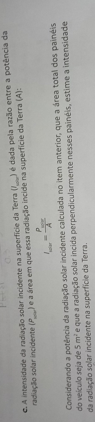 A intensidade da radiação solar incidente na superfície da Terra (l_solar) ) é dada pela razão entre a potência da 
radiação solar incidente (P_solar) é a área em que essa radiação incide na superfície da Terra (A):
I_solar=frac P_solarA
Considerando a potência da radiação solar incidente calculada no item anterior, que a área total dos painéis 
do veículo seja de 5m^2 e que a radiação solar incida perpendicularmente nesses painéis, estime a intensidade 
da radiação solar incidente na superfície da Terra.