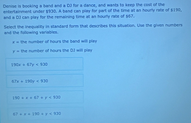 Denise is booking a band and a DJ for a dance, and wants to keep the cost of the
entertainment under $930. A band can play for part of the time at an hourly rate of $190,
and a DJ can play for the remaining time at an hourly rate of $67.
Select the inequality in standard form that describes this situation. Use the given numbers
and the following variables.
x= the number of hours the band will play
y= the number of hours the DJ will play
190x+67y<930</tex>
67x+190y<930</tex>
190+x+67+y<930</tex>
67+x+190+y<930</tex>