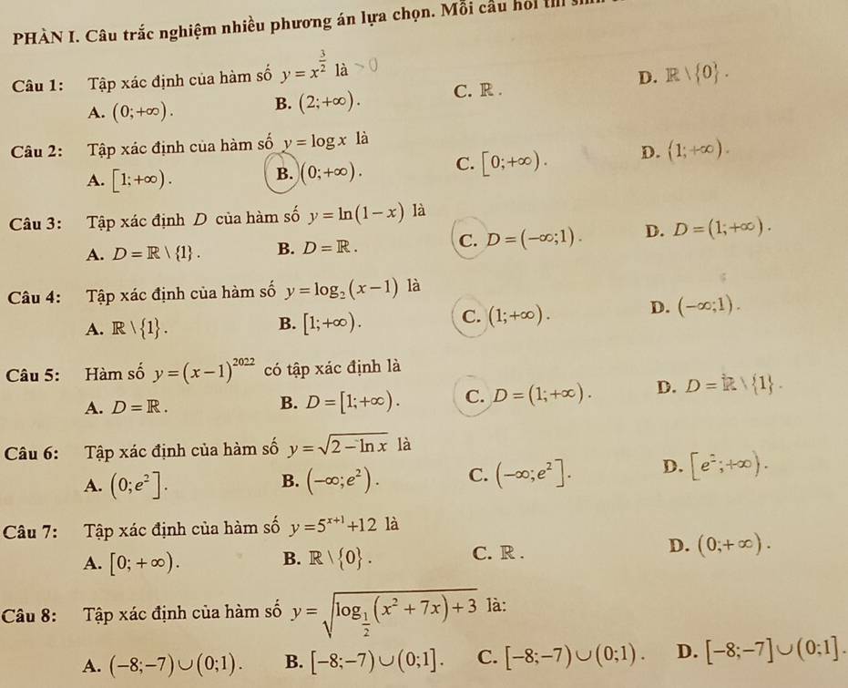 PHÀN I. Câu trắc nghiệm nhiều phương án lựa chọn. Mỗi cầu hoi II
Câu 1: Tập xác định của hàm số y=x^(frac 3)21a
D.
A. (0;+∈fty ).
B. (2;+∈fty ). C. R . R| 0 .
Câu 2: Tập xác định của hàm số y=log x là
A. [1;+∈fty ).
B. (0;+∈fty ). C. [0;+∈fty ). D. (1;+∈fty ).
Câu 3: Tập xác định D của hàm số y=ln (1-x) là
A. D=R/ 1 . B. D=R. C. D=(-∈fty ;1). D. D=(1;+∈fty ).
Câu 4: Tập xác định của hàm số y=log _2(x-1) là
B.
A. Rvee  1 . [1;+∈fty ).
C. (1;+∈fty ).
D. (-∈fty ;1).
Câu 5: Hàm số y=(x-1)^2022 có tập xác định là
A. D=R.
B. D=[1;+∈fty ). C. D=(1;+∈fty ). D. D= R| 1 .
Câu 6: Tập xác định của hàm số y=sqrt(2-ln x) là
A. (0;e^2]. (-∈fty ;e^2). C. (-∈fty ;e^2]. D. [e^2;+∈fty ).
B.
Câu 7: Tập xác định của hàm số y=5^(x+1)+12 là
B.
A. [0;+∈fty ). R| 0 .
C. R .
D. (0;+∈fty ).
Câu 8: Tập xác định của hàm số y=sqrt(log _frac 1)2(x^2+7x)+3 là:
A. (-8;-7)∪ (0;1). B. [-8;-7)∪ (0;1]. C. [-8;-7)∪ (0;1). D. [-8;-7]∪ (0;1].