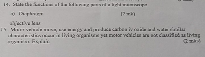 State the functions of the following parts of a light microscope 
a) Diaphragm (2 mk) 
objective lens 
15. Motor vehicle move, use energy and produce carbon iv oxide and water similar 
characteristics occur in living organisms yet motor vehicles are not classified as living 
organism. Explain (2 mks)