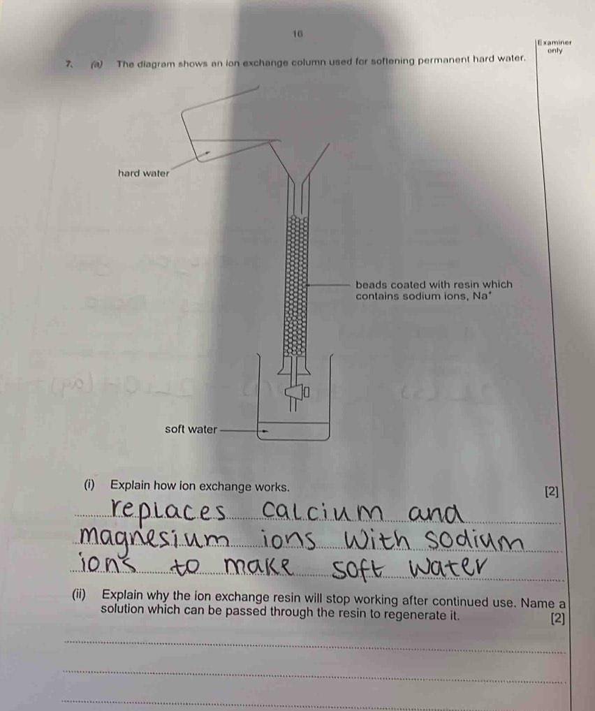 Examiner 
only 
7() The diagram shows an ion exchange column used for softening permanent hard water. 
beads coated with resin which 
contains sodium ions, Na* 
(i) Explain how ion exchange works. [2] 
_ 
_ 
_ 
(ii) Explain why the ion exchange resin will stop working after continued use. Name a 
solution which can be passed through the resin to regenerate it. [2] 
_ 
_ 
_