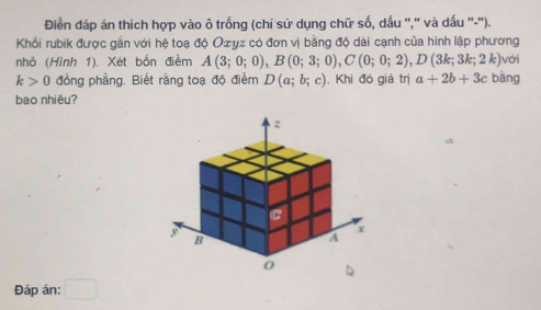 Điền đáp án thích hợp vào ô trống (chỉ sử dụng chữ số, dấu ',' và dấu ''-''). 
Khổi rubik được gắn với hệ toạ độ Oσyz có đơn vị bằng độ dài cạnh của hình lập phương với 
nhỏ (Hình 1). Xét bốn điểm A(3;0;0), B(0;3;0), C(0;0;2), D(3k;3k;2k)
k>0 đồng phầng. Biết rằng toạ độ điểm D(a;b;c). Khi đó giá trị a+2b+3c bàng 
bao nhiêu? 
Đáp án: □