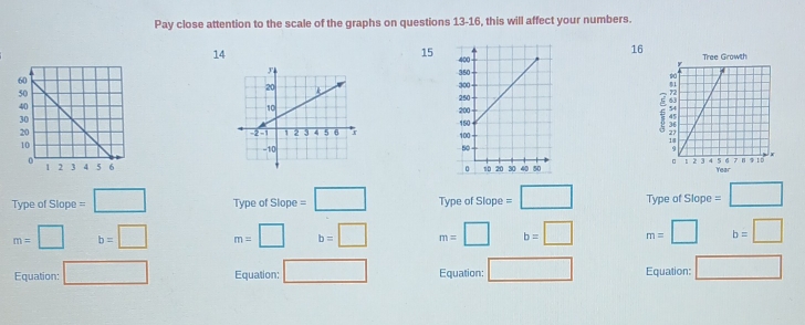 Pay close attention to the scale of the graphs on questions 13-16, this will affect your numbers.
14
16 Tree Growith
15

€


Year 
Type of Slope =□ Type of Slope =□ Type of Slope=□ Type of Slope =□
m=□ b=□ m=□ b=□ m=□ b=□ m=□ b=□
Equation: □ Equation: □ Equation: □ Equation: □