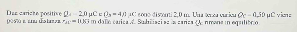 Due cariche positive Q_A=2,0mu C e Q_B=4,0mu C sono distanti 2,0 m. Una terza carica Q_C=0,50mu C viene 
posta a una distanza r_AC=0,83m dalla carica A. Stabilisci se la carica Qc rimane in equilibrio.