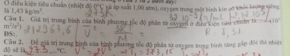 Ở điều kiện tiêu chuẩn (nhiệt độ 0°C
là 1,43kg/m^3. và áp suất 1,00 atm), oxygen trong một bình kin có khỏi lượng tiếng 
Câu 1. Giá trị trung bình của bình phương tốc độ phần từ oxygen ở điều kiên tiêu chuẩn là 410°
m^2/s^2)
DS: 
dộ sē là Câu 2. Để giá trị trung bình của bình phương tốc độ phân tử oxygen trong bình tăng gắp đôi thì nhiệt°C_circ 