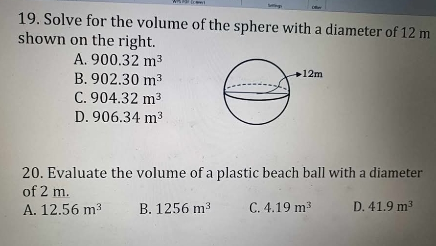 WPS PDF Convert Settings Other
19. Solve for the volume of the sphere with a diameter of 12 m
shown on the right.
A. 900.32m^3
B. 902.30m^3
C. 904.32m^3
D. 906.34m^3
20. Evaluate the volume of a plastic beach ball with a diameter
of 2 m.
A. 12.56m^3 B. 1256m^3 C. 4.19m^3 D. 41.9m^3