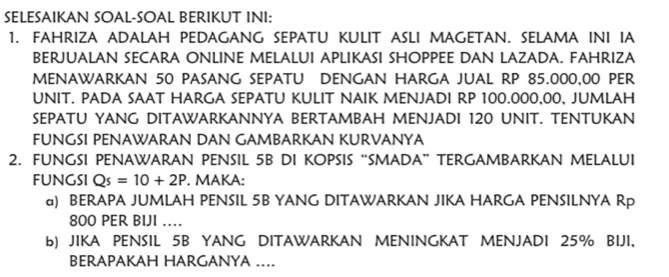 SELESAIKAN SOAL-SOAL BERIKUT INI: 
1. FAHRIZA ADALAH PEDAGANG SEPATU KULIT ASLI MAGETAN. SELAMA INI IA 
BERJUALAN SECARA ONLINE MELALUI APLIKASI SHOPPEE DAN LAZADA. FAHRIZA 
MENAWARKAN 50 PASANG SEPATU DENGAN HARGA JUAL RP 85.000,00 PER 
UNIT. PADA SAAT HARGA SEPATU KULIT NAIK MENJADI RP 100.000,00, JUMLAH 
SEPATU YANG DITAWARKANNYA BERTAMBAH MENJADI 120 UNIT. TENTUKAN 
FUNGSI PENAWARAN DAN GAMBARKAN KURVANYA 
2. FUNGSI PENAWARAN PENSIL 5B DI KOPSIS “SMADA” TERGAMBARKAN MELALUI 
FUNGSI Qs=10+2P. MAKA: 
a) BERAPA JUMLAH PENSIL 5B YANG DITAWARKAN JIKA HARGA PENSILNYA Rp
800 PER BIJI .. 
b) JIKA PENSIL 5B YANG DITAWARKAN MENINGKAT MENJADI 25% BIJI, 
BERAPAKAH HARGANYA ....