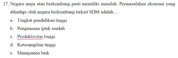 Negara maju atau berkembang pasti memiliki masalah. Permasalahan ekonomi yang
dihadapi oleh negara berkembang terkait SDM adalah……
a. Tingkat pendidikan tinggi
b. Penguasaan iptek rendah
c. Produktivitas tinggi
d. Keterampilan tinggi
e. Manajemen baik