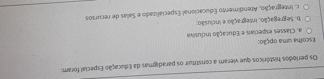 Os períodos históricos que vieram a constituir os paradigmas da Educação Especial foram:
Escolha uma opção:
a. Classes especiais e Educação Inclusiva
b. Segregação, integração e inclusão;
c. Integração, Atendimento Educacional Especializado e Salas de recursos