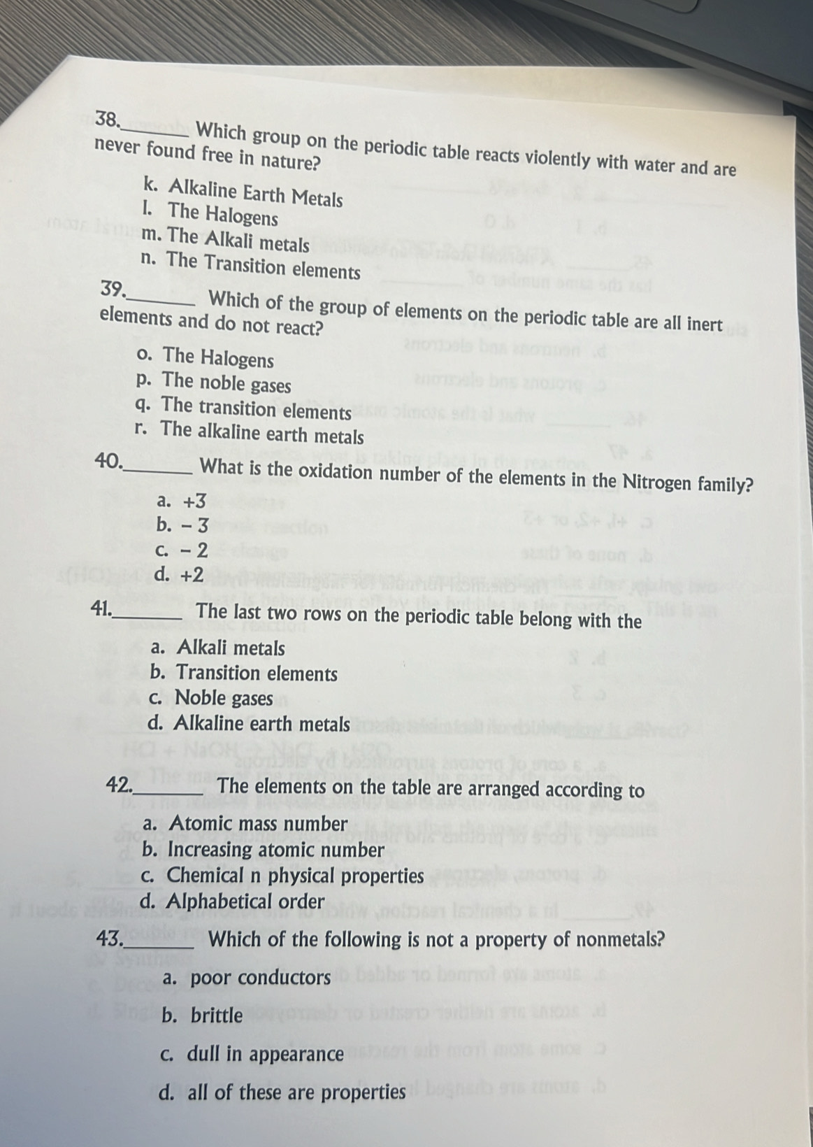 Which group on the periodic table reacts violently with water and are
never found free in nature?
k. Alkaline Earth Metals
l. The Halogens
m. The Alkali metals
n. The Transition elements
39
_Which of the group of elements on the periodic table are all inert
elements and do not react?
o. The Halogens
p. The noble gases
q. The transition elements
r. The alkaline earth metals
40._ What is the oxidation number of the elements in the Nitrogen family?
a. +3
b. -3
c. - 2
d. +2
41._ The last two rows on the periodic table belong with the
a. Alkali metals
b. Transition elements
c. Noble gases
d. Alkaline earth metals
42._ The elements on the table are arranged according to
a. Atomic mass number
b. Increasing atomic number
c. Chemical n physical properties
d. Alphabetical order
43._ Which of the following is not a property of nonmetals?
a. poor conductors
b. brittle
c. dull in appearance
d. all of these are properties