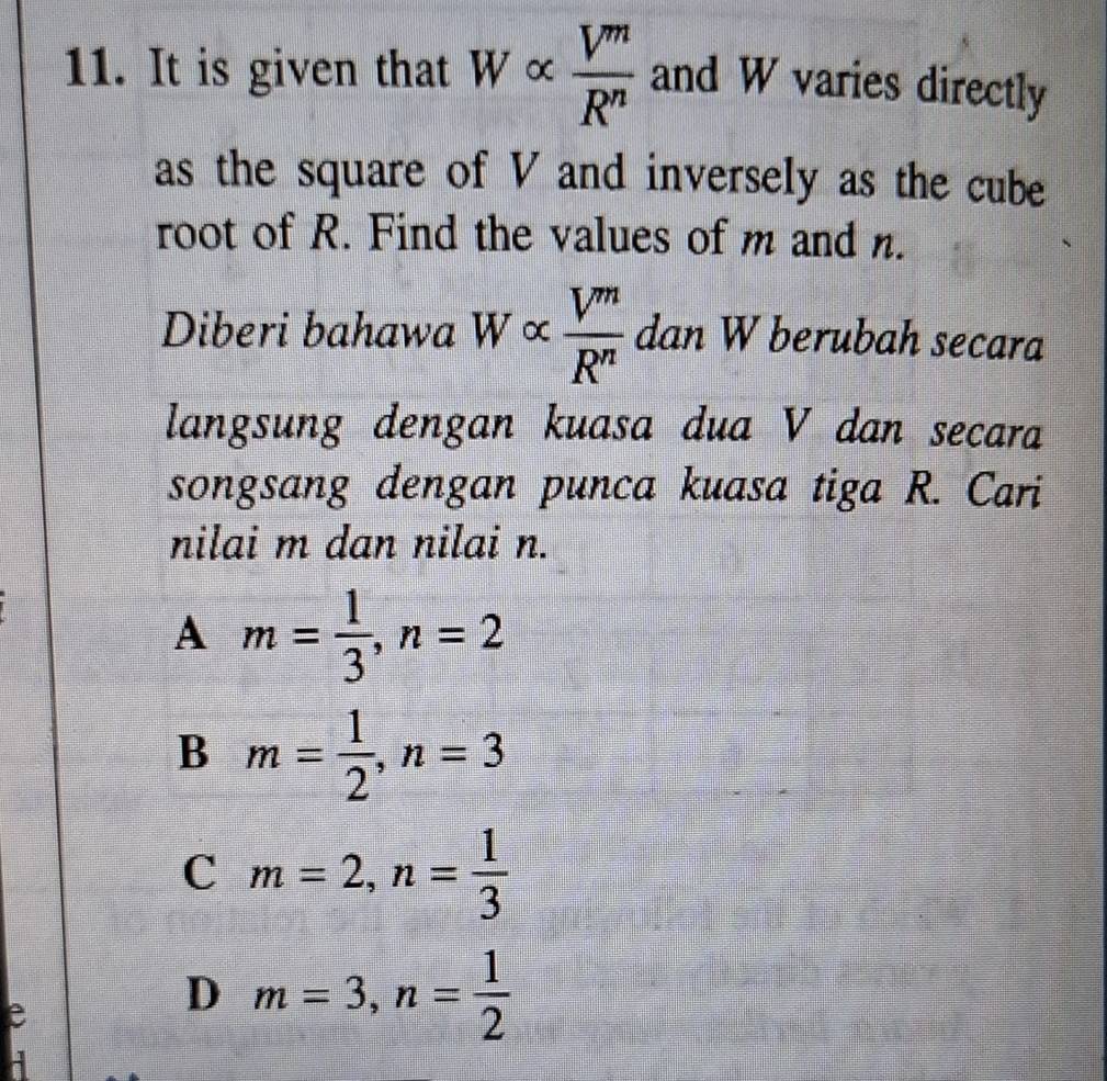 It is given that Walpha  V^m/R^n  and W varies directly
as the square of V and inversely as the cube
root of R. Find the values of m and n.
Diberi bahawa W ×  V^m/R^n  dan W berubah secara
langsung dengan kuasa dua V dan secara
songsang dengan punca kuasa tiga R. Cari
nilai m dan nilai n.
A m= 1/3 , n=2
B m= 1/2 , n=3
C m=2, n= 1/3 
e
D m=3, n= 1/2 
A