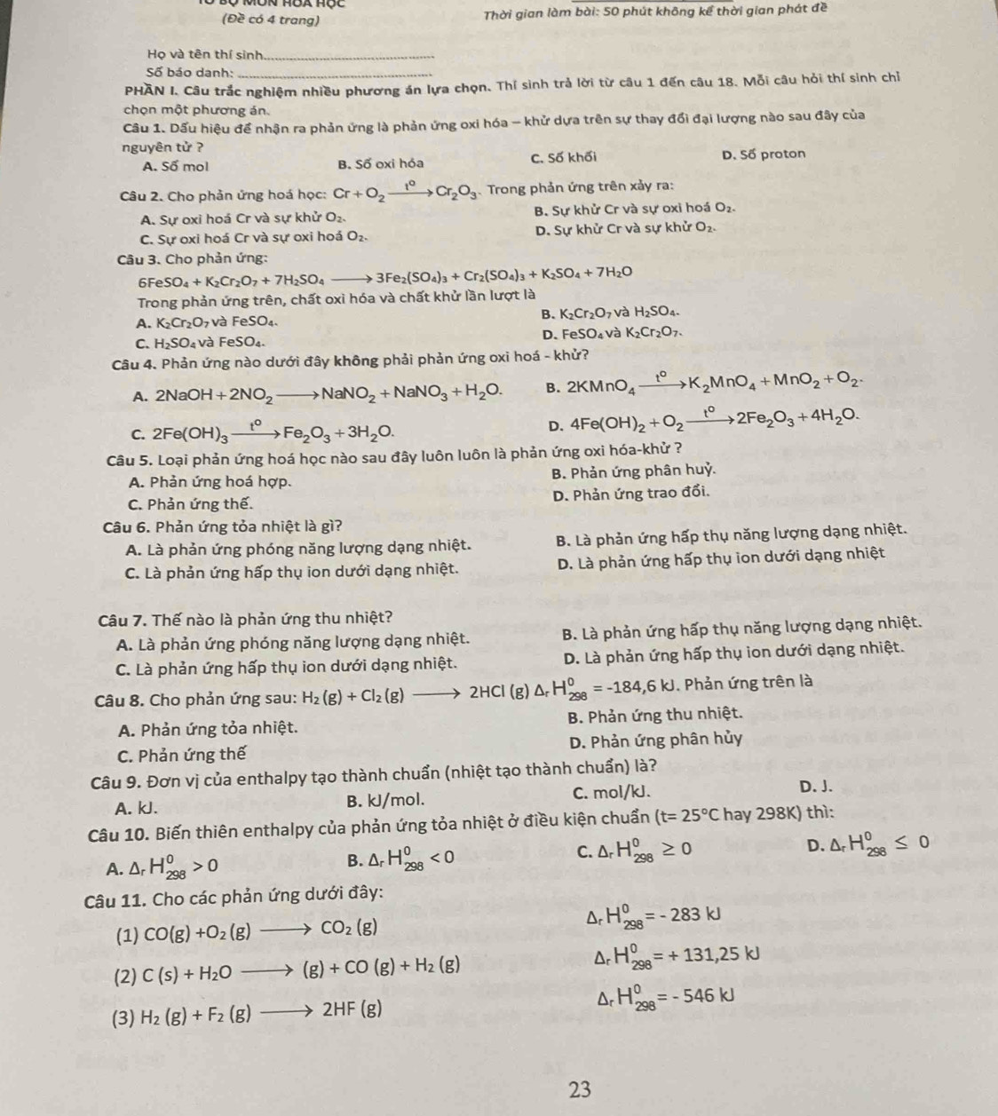 (Đề có 4 trang)  Thời gian làm bài: 50 phút không kể thời gian phát đề
Họ và tên thí sinh_
Số báo danh:_
PHAN I. Câu trắc nghiệm nhiều phương án lựa chọn. Thí sinh trả lời từ câu 1 đến câu 18. Mỗi câu hỏi thí sinh chỉ
chọn một phương án.
Câu 1. Dấu hiệu để nhận ra phản ứng là phản ứng oxi hóa - khử dựa trên sự thay đổi đại lượng nào sau đây của
nguyên tử ?
A. Số mol B. Số oxi hóa C. Số khối D. Số proton
Câu 2. Cho phản ứng hoá học: Cr+O_2xrightarrow I°Cr_2O_3 Trong phản ứng trên xảy ra:
A. Sự oxi hoá Cr và sự khử O_2 B. Sự khử Cr và sự oxi hoá O_2.
C. Sự oxi hoá Cr và sự oxi hoá O_2. D. Sự khử Cr và sự khử O_2.
Câu 3. Cho phản ứng:
6F eSO_4+K_2Cr_2O_7+7H_2SO_4to 3Fe_2(SO_4)_3+Cr_2(SO_4)_3+K_2SO_4+7H_2O
Trong phản ứng trên, chất oxi hóa và chất khử lần lượt là
A. K_2Cr_2O_7 và FeSO_4.
B. K_2Cr_2O_7 và H_2SO_4.
C. H_2SO_4 và FeSO_4. D. FeS O_4 và K_2Cr_2O_7.
Câu 4. Phản ứng nào dưới đây không phải phản ứng oxi hoá - khử?
A. 2NaOH+2NO_2to NaNO_2+NaNO_3+H_2O. B. 2KMnO_4xrightarrow t^0K_2MnO_4+MnO_2+O_2.
C. 2Fe(OH)_3xrightarrow t^0Fe_2O_3+3H_2O.
D. 4Fe(OH)_2+O_2xrightarrow t°2Fe_2O_3+4H_2O.
Câu 5. Loại phản ứng hoá học nào sau đây luôn luôn là phản ứng oxi hóa-khử ?
A. Phản ứng hoá hợp. B. Phản ứng phân huỷ.
C. Phản ứng thế. D. Phản ứng trao đổi.
Câu 6. Phản ứng tỏa nhiệt là gì?
A. Là phản ứng phóng năng lượng dạng nhiệt. B. Là phản ứng hấp thụ năng lượng dạng nhiệt.
C. Là phản ứng hấp thụ ion dưới dạng nhiệt. D. Là phản ứng hấp thụ ion dưới dạng nhiệt
Câu 7. Thế nào là phản ứng thu nhiệt?
A. Là phản ứng phóng năng lượng dạng nhiệt. B. Là phản ứng hấp thụ năng lượng dạng nhiệt.
C. Là phản ứng hấp thụ ion dưới dạng nhiệt. D. Là phản ứng hấp thụ ion dưới dạng nhiệt.
Câu 8. Cho phản ứng sau: H_2(g)+Cl_2(g)to 2HCl(g) △ _rH_(298)^0=-184,6kJ. Phản ứng trên là
A. Phản ứng tỏa nhiệt. B. Phản ứng thu nhiệt.
C. Phản ứng thế D. Phản ứng phân hủy
Câu 9. Đơn vị của enthalpy tạo thành chuẩn (nhiệt tạo thành chuẩn) là?
A. kJ. B. kJ/mol. C. mol/kJ.
D. J.
Câu 10. Biến thiên enthalpy của phản ứng tỏa nhiệt ở điều kiện chuẩn (t=25°C hay 298K) thì:
C.
A. △ _rH_(298)^0>0 B. △ _rH_(298)^0<0</tex> △ _rH_(298)^0≥ 0 D. △ _rH_(298)^0≤ 0
Câu 11. Cho các phản ứng dưới đây:
(1) CO(g)+O_2(g)to CO_2(g) Dr H_(298)^0=-283kJ
(2) C(s)+H_2Oto (g)+CO(g)+H_2(g) Dr H_(298)^0=+131,25kJ
(3) H_2(g)+F_2(g)to 2HF(g) Dr H_(298)^0=-546KJ
23
