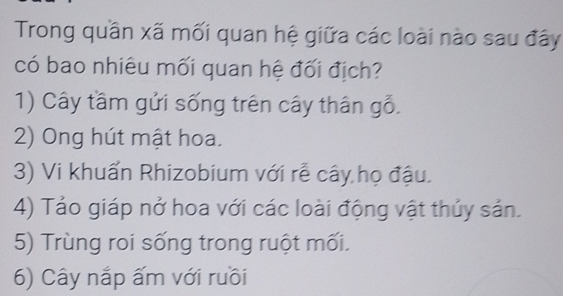 Trong quần xã mối quan hệ giữa các loài nào sau đây
có bao nhiêu mối quan hệ đối địch?
1) Cây tầm gửi sống trên cây thân gỗ.
2) Ong hút mật hoa.
3) Vi khuẩn Rhizobium với rễ cây họ đậu.
4) Tảo giáp nở hoa với các loài động vật thủy sản.
5) Trùng roi sống trong ruột mối.
6) Cây nắp ấm với ruồi