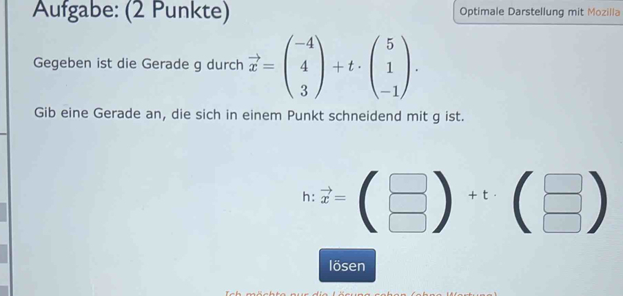 Aufgabe: (2 Punkte) Optimale Darstellung mit Mozilla
Gegeben ist die Gerade g durch vector x=beginpmatrix -4 4 3endpmatrix +t· beginpmatrix 5 1 -1endpmatrix. 
Gib eine Gerade an, die sich in einem Punkt schneidend mit g ist.
h vector x=(beginarrayr □  □ endarray )+t· (beginarrayr □  □ endarray )
lösen
T