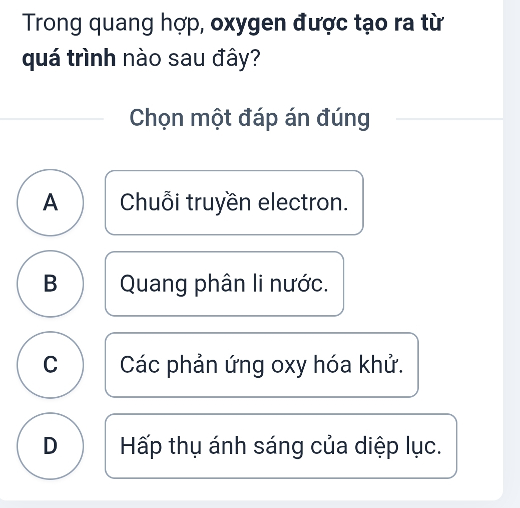 Trong quang hợp, oxygen được tạo ra từ
quá trình nào sau đây?
Chọn một đáp án đúng
A Chuỗi truyền electron.
B Quang phân li nước.
C Các phản ứng oxy hóa khử.
D Hấp thụ ánh sáng của diệp lục.