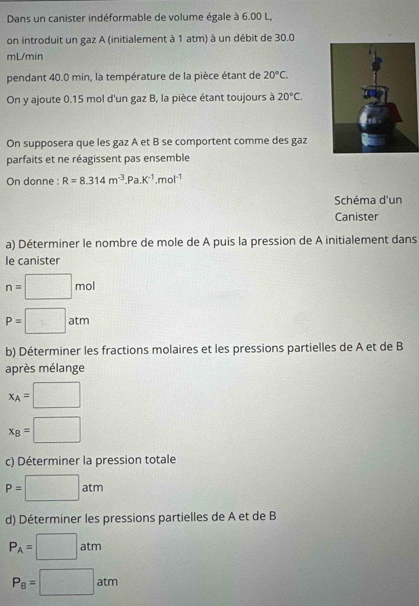 Dans un canister indéformable de volume égale à 6.00 L, 
on introduit un gaz A (initialement à 1 atm) à un débit de 30.0
mL/min
pendant 40.0 min, la température de la pièce étant de 20°C. 
On y ajoute 0.15 mol d'un gaz B, la pièce étant toujours à 20°C. 
On supposera que les gaz A et B se comportent comme des gaz 
parfaits et ne réagissent pas ensemble 
On donne : R=8.314m^(-3).Pa.K^(-1).mol^(-1)
Schéma d'un 
Canister 
a) Déterminer le nombre de mole de A puis la pression de A initialement dans 
le canister
n=□ mol
P=□ atm
b) Déterminer les fractions molaires et les pressions partielles de A et de B 
après mélange
x_A=□
x_B=□
c) Déterminer la pression totale
P=□ atm
d) Déterminer les pressions partielles de A et de B
P_A=□ atm
P_B=□ atm