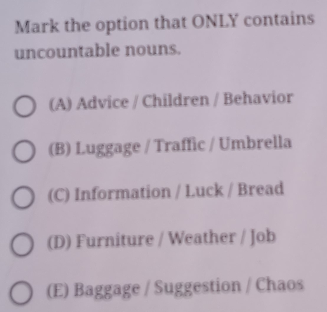 Mark the option that ONLY contains
uncountable nouns.
(A) Advice / Children / Behavior
(B) Luggage / Traffic / Umbrella
(C) Information / Luck / Bread
(D) Furniture / Weather / Job
(E) Baggage / Suggestion / Chaos