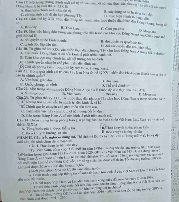 Ch thiên nhiên.
Câu 17. Một trong những chính sách cai trị về văn-hóa, xã hội của thực dân phương Tây đổi với các nước
Đông Nam Á từ cuối thể kỉ XIX là
A. thực hiện chính sách chia để trị
B. xây dựng cơ sở hạ tầng hiện đại.
C. cữ học sinh giỏi đi du học phương Tây. D. thực hiện chính sách ngu dân. bi
Câu 18. Giữa thể kỷ XIX, thực dân Pháp tiên hành xâm lược thuộc địa ở bán đảo Đông Dương, trong đồ
có
A. Bru-nây. B. Thái Lan. C. Cam-pu-chia
D. Mi-an-ma.
Câu 19. Mục tiêu hàng đầu trong các phong trào đấu tranh của khu vực Đông NamÁ sau Chiến tranh thể
giới thứ hai là
A. đòi quyển tự do kinh doanh. B. đòi quyền tự quyết dân tộc.
C. giành độc lập dân tộc. D. đòi các quyền dân chủ, bình đẳng
Câu 20. Từ giữa thế kỷ XIX, các nước thực dân phương Tây xâm lược Đông Nam Á trong bối cảnh nào?
A. Các nước Đông Nam Á có nền kinh tế phát triển mạnh mẽ
B. Toàn khu vực này chính trị, xã hội tương đổi ổn định.
C. Chính quyền chuyên chế phát triển đến đinh cao.
D. Chế độ phong kiến trong thời kỳ suy thoái, khủng hoàng.
Câu 21. Trong quá trình cai trị của Tây Ban Nha từ thể kỷ XVI, nhân dân Phi-lip-pin đã ảnh hưởng yếu tổ
nào từ chính quốc?
A. Văn hoá, giáo dục. B. Đối ngoại.
C. Quốc phòng, an ninh. D. Thể chế chính trị.
Câu 22. Một trong những nước Đông Nam Á lục địa là thuộc địa của thực dân Pháp đó là
A. Sinh-ga-por. B. Việt Nam. C. Bru-nây. D. Mi-an-ma.
Câu 23. Từ giữa thế kỷ XIX, các nước thực dân phương Tây xâm lược Đông Nam Á trong bối cảnh nào?
A. Khủng hoảng sâu sắc từ chính trị đến kinh tế, xã hội.
B. Chính quyền chuyên chế phát triển đến đỉnh cao.
C. Toàn khu vực này chính trị, xã hội tương đổi ổn định
D. Các nước Đông Nam Á có nền kinh tế phát triển mạnh mẽ.
Câu 24. Điểm chung trong phong trào giải phóng dân tộc ở các nước Việt Nam, Lào, Cam -pu - chia cuối
thể ki XIX là
A. Từng bước giảnh được thắng lợi Bộ Theo khuynh hướng phong kiến c 7
C. theo khuynh hướng tư sản D. theo khuynh hướng vô sản
PHÀN II Câu trắc nghiệm đúng sai. Thí sinh trả lời từ câu 1 dến câu 4. Trong mỗi ý a), b), c), đ) ở Sai
mỗi câu, thí sinh chọn đúng hoặc sai.
Câu 1. Đọc đoạn tư liệu sau đây:
*Tại Việt Nam, công cuộc Đối mới (từ năm 1986) thúc đầy tốc độ tăng trưởng GDP binh quân
7,6%/năm trong giai đoạn 1991 - 2000. Năm 2020, GDP của Việt Nam đạt 343 tỉ USD, đứng thứ tư ở
Đông Nam Á và thuộc 40 nền kinh tế lớn nhất thể giới. Từ cuối năm 1986, Lào cũng bước vào quá trình
đổi mới, nền kinh tế có nhiều khởi sắc, đời sống nhân dân được cải thiện. Tốc độ tăng trưởng GDP của Cilu
Lào giai đoạn 2016 - 2020 đạt khoảng 5,8%''
(Sách giáo khoa Lịch sứ 11, Bộ cảnh diều, tr.40)
a. Đoạn trích cung cấp thông tin về một số thành tựu kinh tế của Việt Nam và Lào từ khi tiển hành
đổi mới đất nước.
b. Cả hai nước Việt Nam và Lào đều tiền hành công cuộc đổi mới đất nước từ năm 1986.
c. Từ khi tiến hành công cuộc đổi mới đất nước, tốc độ tăng trưởng kinh tế của Việt Nam luôn cao,
đưa Việt Nam trở thành quốc gia có quy mô kinh tế đứng thứ tư châu Á.
d. Tốc độ tăng trưởng GDP của Lào giai đoạn 2016 - 2020 cao hơn tốc độ tăng trưởng GDP của
Việt Nam giai đoạn 1991 - 2000.