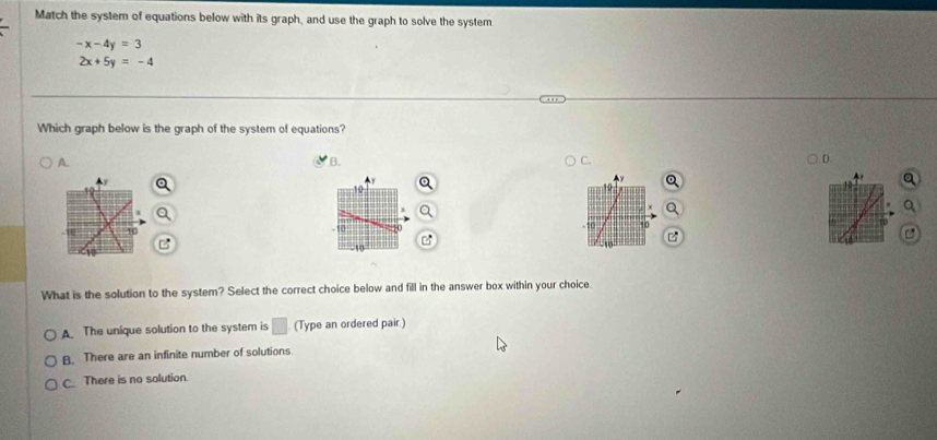 Match the system of equations below with its graph, and use the graph to solve the system
-x-4y=3
2x+5y=-4
Which graph below is the graph of the system of equations?
A.
B.
D.
10
a
10
- 10 -0.:o 10

C
1
What is the solution to the system? Select the correct choice below and fill in the answer box within your choice
A The unique solution to the system is □ (Type an ordered pair.)
B. There are an infinite number of solutions.
C There is no solution.