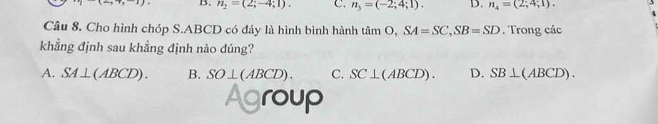 B. n_2=(2;-4;1). C. n_3=(-2;4;1). D. n_4=(2;4;1). 
Câu 8. Cho hình chóp S. ABCD có đáy là hình bình hành tan O. SA=SC, SB=SD. Trong các
khẳng định sau khẳng định nào đúng?
A. SA⊥ (ABCD). B. SO⊥ (ABCD). C. SC⊥ (ABCD). D. SB⊥ (ABCD). 
roup