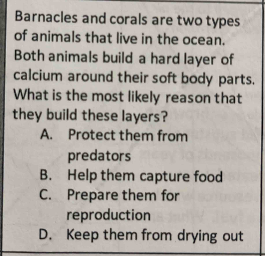 Barnacles and corals are two types
of animals that live in the ocean.
Both animals build a hard layer of
calcium around their soft body parts.
What is the most likely reason that
they build these layers?
A. Protect them from
predators
B. Help them capture food
C. Prepare them for
reproduction
D. Keep them from drying out