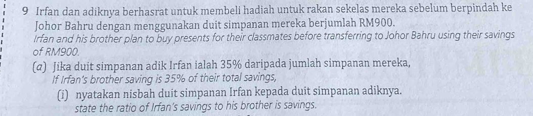 Irfan dan adiknya berhasrat untuk membeli hadiah untuk rakan sekelas mereka sebelum berpindah ke 
Johor Bahru dengan menggunakan duit simpanan mereka berjumlah RM900. 
Irfan and his brother plan to buy presents for their classmates before transferring to Johor Bahru using their savings 
of RM900. 
(α) Jika duit simpanan adik Irfan ialah 35% daripada jumlah simpanan mereka, 
If Irfan’s brother saving is 35% of their total savings, 
(i) nyatakan nisbah duit simpanan Irfan kepada duit simpanan adiknya. 
state the ratio of Irfan’s savings to his brother is savings.