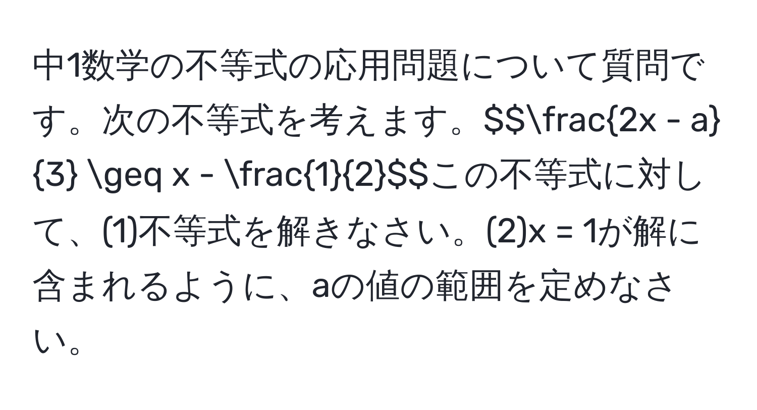 中1数学の不等式の応用問題について質問です。次の不等式を考えます。$$ (2x - a)/3  ≥ x -  1/2 $$この不等式に対して、(1)不等式を解きなさい。(2)x = 1が解に含まれるように、aの値の範囲を定めなさい。