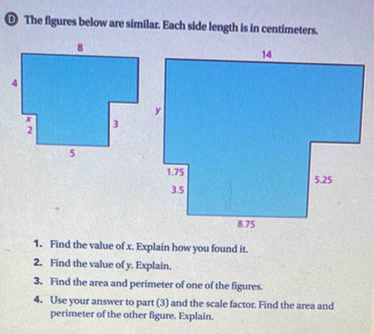 ® The figures below are similar. Each side length is in centimeters. 
1. Find the value of x. Explain how you found it. 
2. Find the value of y. Explain. 
3. Find the area and perimeter of one of the figures. 
4. Use your answer to part (3) and the scale factor. Find the area and 
perimeter of the other figure. Explain.