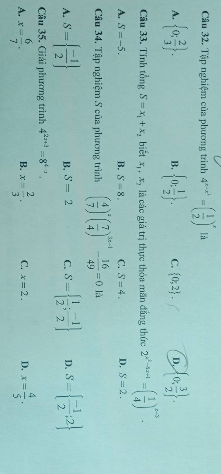 Tập nghiệm của phương trình 4^(x-x^2)=( 1/2 )^x là
A.  0; 2/3 .  0; 1/2 .  0; 3/2 . 
B.
C.  0;2. D.
Câu 33. Tính tổng S=x_1+x_2 biết x_1, x_2 là các giá trị thực thỏa mãn đẳng thức 2^(x^2)-6x+1=( 1/4 )^x-3.
A. S=-5. B. S=8. C. S=4. D. S=2. 
Câu 34. Tập nghiệm S của phương trình ( 4/7 )^x( 7/4 )^3x-1- 16/49 =0 là
A. S=  (-1)/2  B. S=2 C. S=  1/2 ; (-1)/2  D. S=  (-1)/2 ;2
Câu 35. Giải phương trình 4^(2x+3)=8^(4-x).
A. x= 6/7 . x= 2/3 . x= 4/5 . 
B.
C. x=2. D.