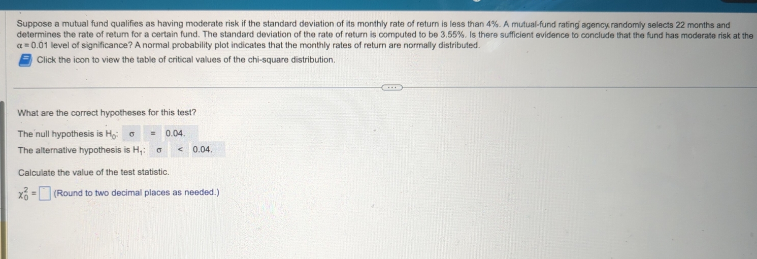 Suppose a mutual fund qualifies as having moderate risk if the standard deviation of its monthly rate of return is less than 4%. A mutual-fund rating agency randomly selects 22 months and 
determines the rate of return for a certain fund. The standard deviation of the rate of return is computed to be 3.55%. Is there sufficient evidence to conclude that the fund has moderate risk at the
alpha =0.01 level of significance? A normal probability plot indicates that the monthly rates of return are normally distributed. 
Click the icon to view the table of critical values of the chi-square distribution. 
What are the correct hypotheses for this test? 
The null hypothesis is H_0:sigma =0.04. 
The alternative hypothesis is H_1:sigma <0.04. 
Calculate the value of the test statistic.
x_0^2=□ (Round to two decimal places as needed.)