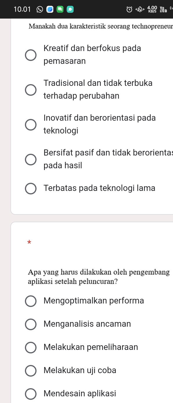 10.01
Manakah dua karakteristik seorang technopreneur
Kreatif dan berfokus pada
pemasaran
Tradisional dan tidak terbuka
terhadap perubahan
Inovatif dan berorientasi pada
teknologi
Bersifat pasif dan tidak berorientas
pada hasil
Terbatas pada teknologi lama
*
Apa yang harus dilakukan oleh pengembang
aplikasi setelah peluncuran?
Mengoptimalkan performa
Menganalisis ancaman
Melakukan pemeliharaan
Melakukan uji coba
Mendesain aplikasi