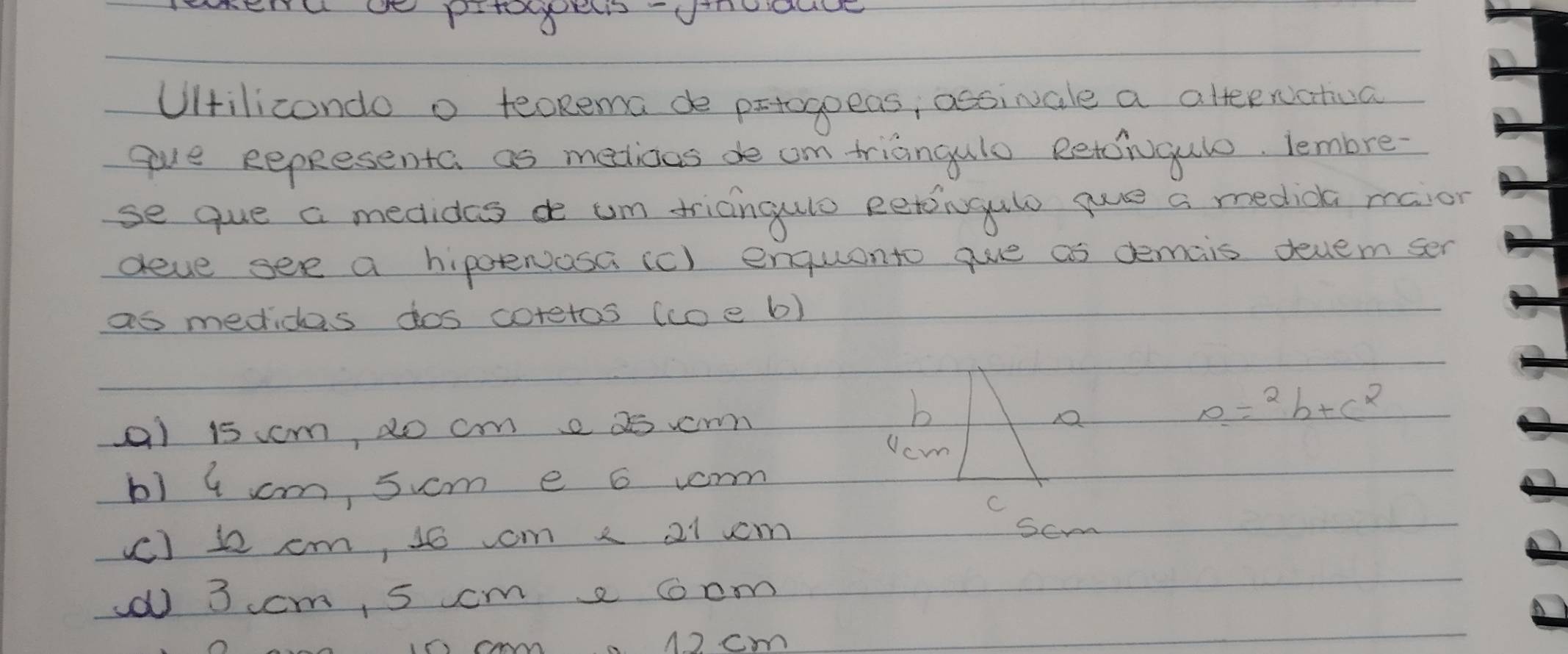 Uilicondo o teoRema de prtogoeas, acsivale a atteenatua
gve eepResenta as melioas de om triangulo Retcrugulo. lembre
se que a medides de um triangulo eetoingulo gue a medica maior
deve see a hipoeNosa (c) enquanto gue as demais devem ser
as medicas dos coretos (coe b)
a1 15 cm, do cm e 2e r
b
0=2b+c^2
Ucm
b1 4 cm, sucm e 6 vorm
C
(C) 12 cm, 10 om 2 21 vm
scm
(0 3 ccm, 5 ccm a ccm
I5 cm 1) cm