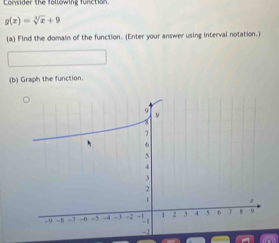 Consider the following function.
g(x)=sqrt[3](x)+9
(a) Find the domain of the function. (Enter your answer using interval notation.) 
(b) Graph the function.