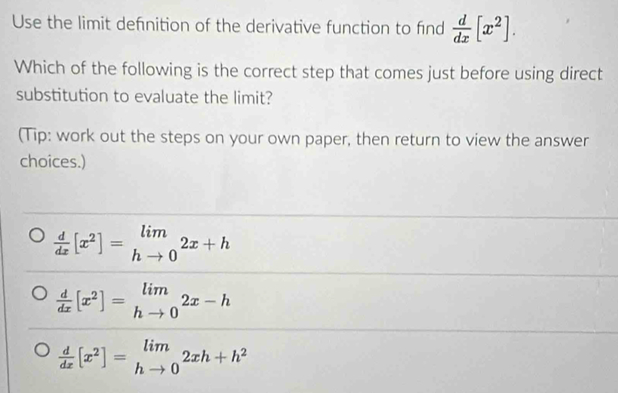 Use the limit defnition of the derivative function to find  d/dx [x^2]. 
Which of the following is the correct step that comes just before using direct
substitution to evaluate the limit?
(Tip: work out the steps on your own paper, then return to view the answer
choices.)
 d/dx [x^2]=limlimits _hto 02x+h
 d/dx [x^2]=limlimits _hto 02x-h
 d/dx [x^2]=limlimits _hto 02xh+h^2