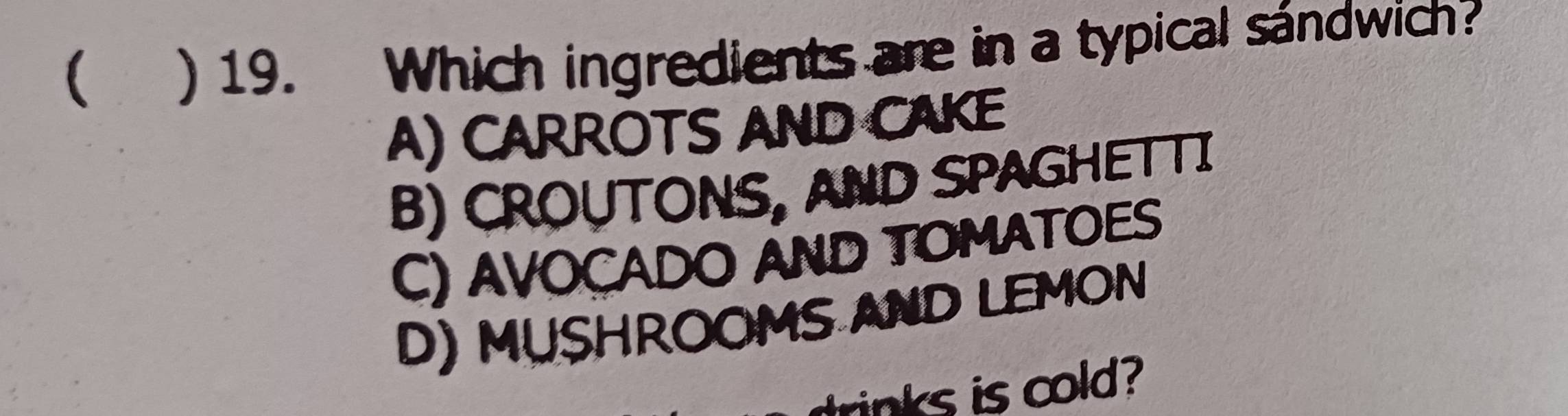  ) 19. Which ingredients are in a typical sándwich?
A) CARROTS AND CAKE
B) CROUTONS, AND SPAGHETTI
C) AVOCADO AND TOMATOES
D) MUSHROOMS AND LEMON
trinks is cold?