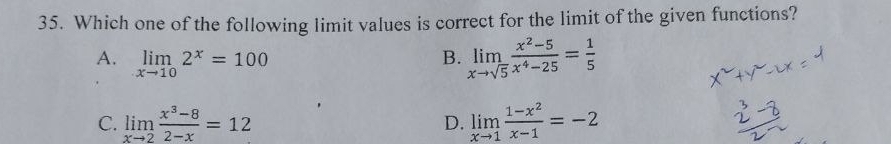 Which one of the following limit values is correct for the limit of the given functions?
A. limlimits _xto 102^x=100
B. limlimits _xto sqrt(5) (x^2-5)/x^4-25 = 1/5 
C. limlimits _xto 2 (x^3-8)/2-x =12 D. limlimits _xto 1 (1-x^2)/x-1 =-2