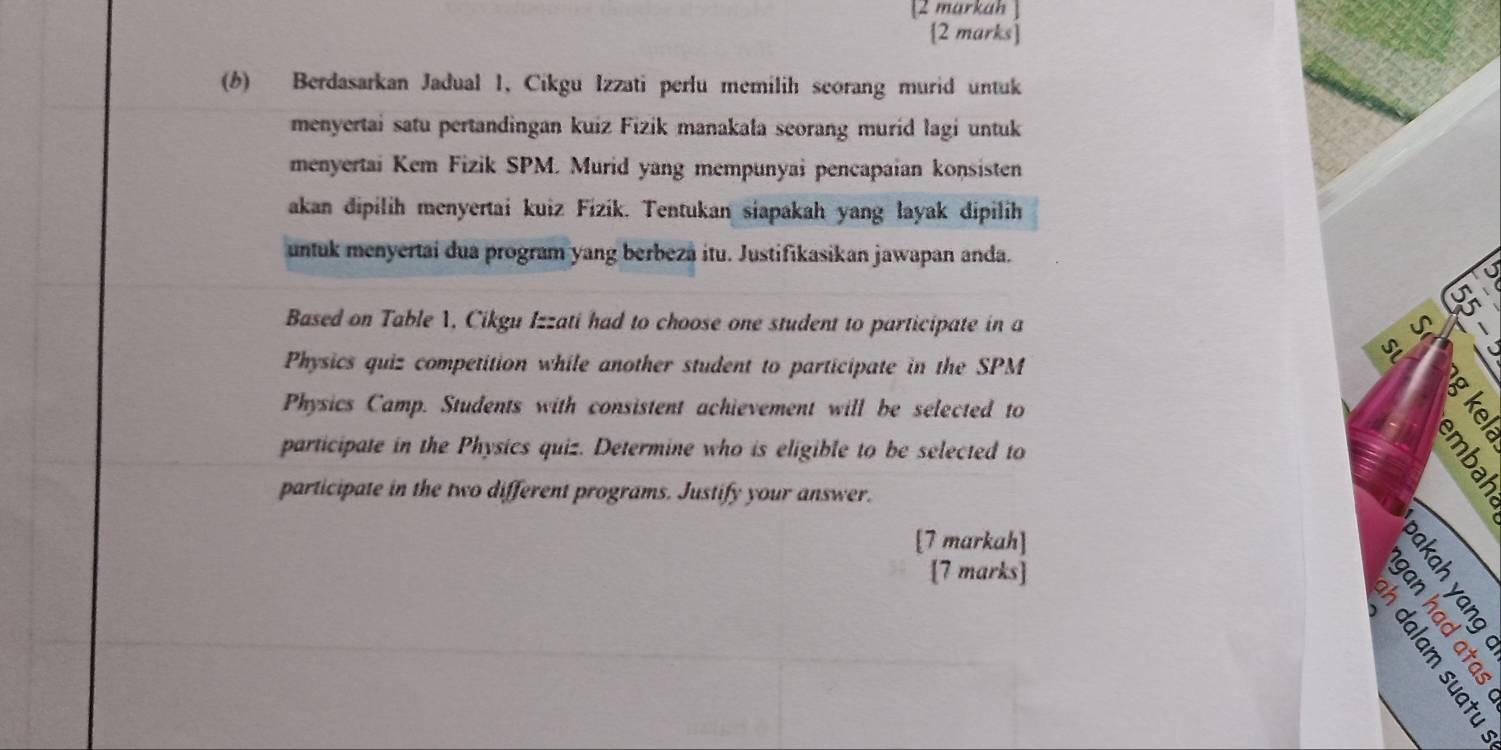 [2 markah 
2 marks] 
(b) Berdasarkan Jadual 1, Cikgu Izzati perlu memilih seorang murid untuk 
menyertai satu pertandingan kuiz Fizik manakala seorang murid lagi untuk 
menyertai Kem Fizik SPM. Murid yang mempunyai pencapaian konsisten 
akan dipilih menyertai kuiz Fizík. Tentukan siapakah yang layak dipilih 
untuk menyertai dua program yang berbezá itu. Justifikasikan jawapan anda. 
l 
0 
Based on Table 1, Cikgu Izzati had to choose one student to participate in a 
Physics quiz competition while another student to participate in the SPM 
Physics Camp. Students with consistent achievement will be selected to 
participate in the Physics quiz. Determine who is eligible to be selected to 

participate in the two different programs. Justify your answer. 
[7 markah] 
[7 marks] 
§ 8ª 
3 º 5