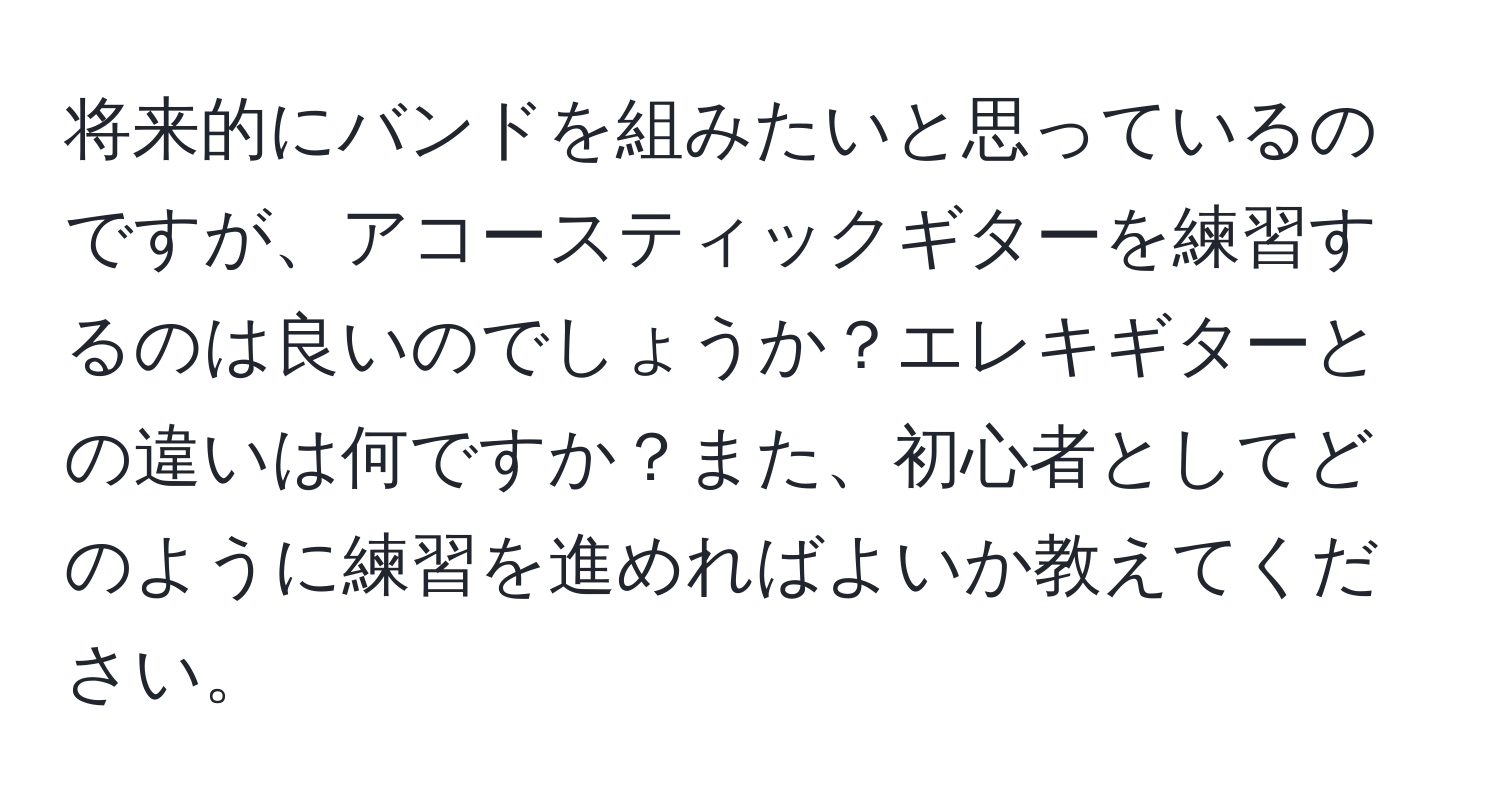 将来的にバンドを組みたいと思っているのですが、アコースティックギターを練習するのは良いのでしょうか？エレキギターとの違いは何ですか？また、初心者としてどのように練習を進めればよいか教えてください。