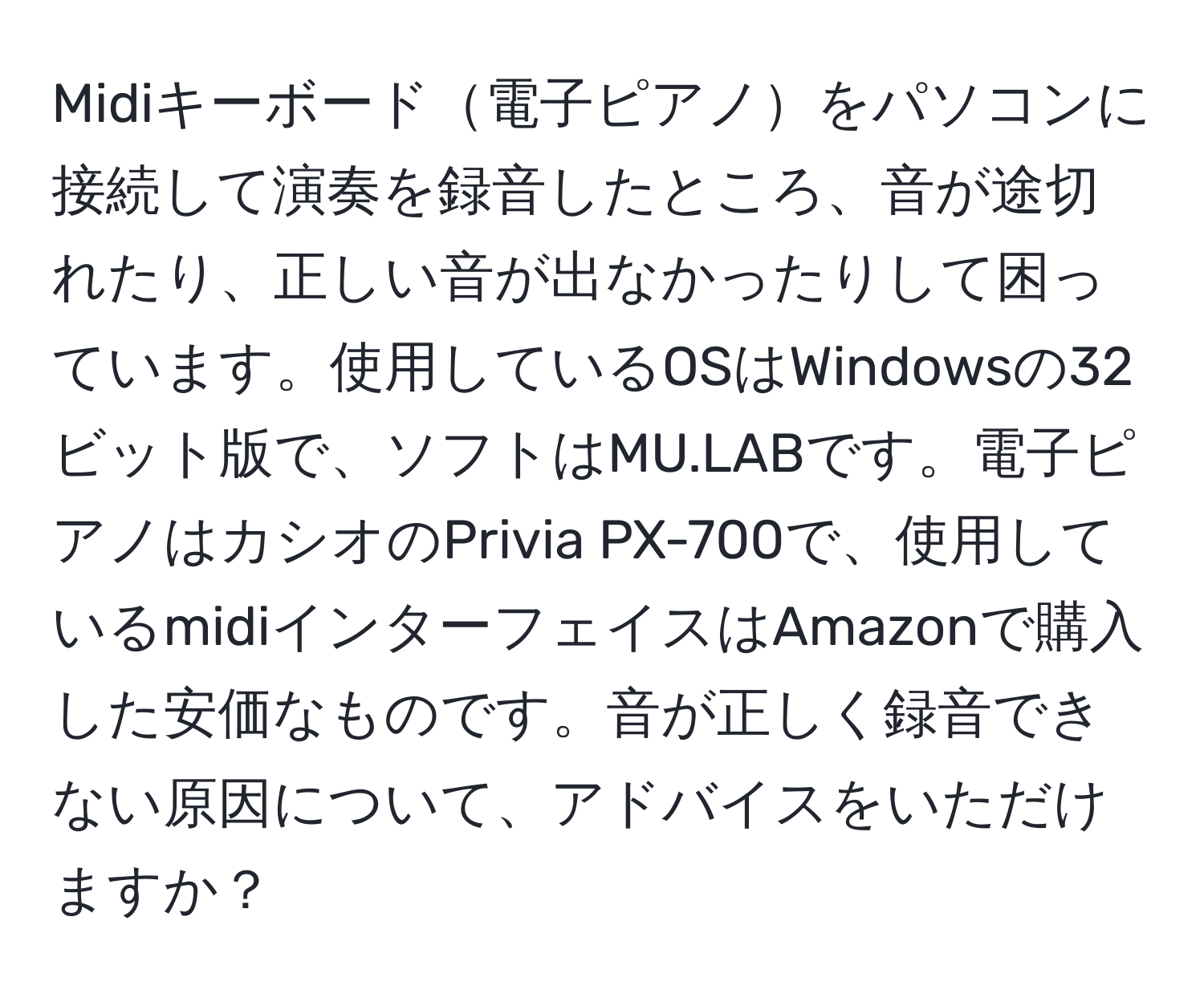 Midiキーボード電子ピアノをパソコンに接続して演奏を録音したところ、音が途切れたり、正しい音が出なかったりして困っています。使用しているOSはWindowsの32ビット版で、ソフトはMU.LABです。電子ピアノはカシオのPrivia PX-700で、使用しているmidiインターフェイスはAmazonで購入した安価なものです。音が正しく録音できない原因について、アドバイスをいただけますか？