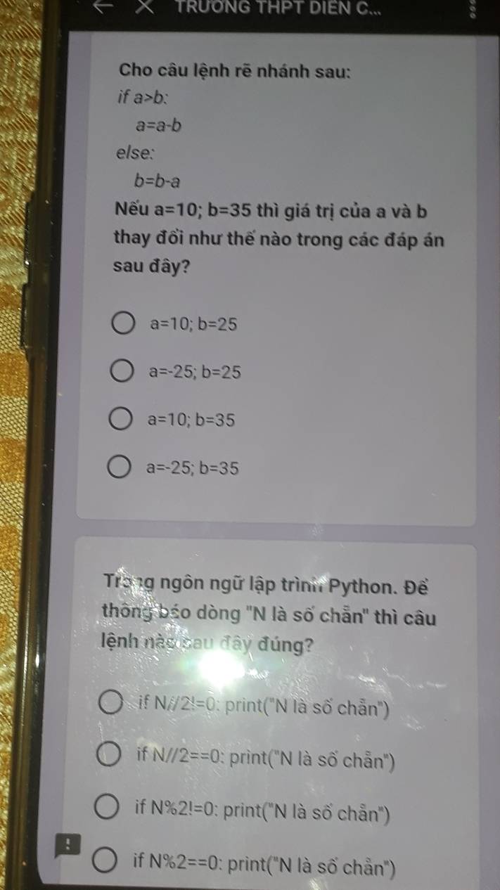 TRUONG THPT DIEN C... 6
Cho câu lệnh rẽ nhánh sau:
if a>b `
a=a-b
else:
b=b-a
Nếu a=10; b=35 thì giá trị của a và b
thay đổi như thế nào trong các đáp án
sau đây?
a=10; b=25
a=-25; b=25
a=10; b=35
a=-25; b=35
Trong ngôn ngữ lập trình Python. Để
thông báo dòng 'N là số chẵn" thì câu
ệnh nào sau đây đúng?
if Ni/2!=0 : print("N là số chẵn"')
if N//2==0 : print("N là số chẵn")
if N% 2!=0 : print('N là số chẵn'')
!
if N% 2==0 : print("N là số chẵn"')