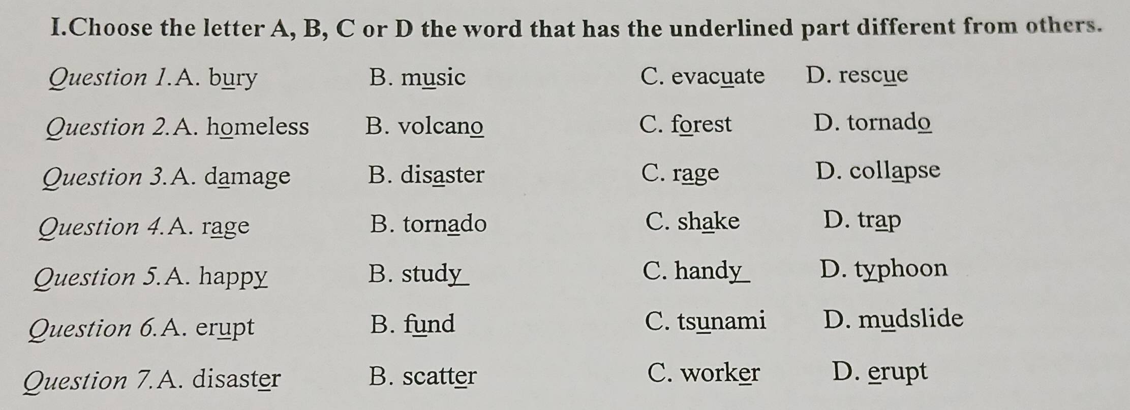 Choose the letter A, B, C or D the word that has the underlined part different from others.
Question 1.A. bury B. music C. evacuate D. rescue
Question 2.A. homeless B. volcano C. forest D. tornado
Question 3.A. damage B. disaster C. rage D. collapse
Question 4.A. rage B. tornado C. shake D. trap
Question 5.A. happy B. stud___ C. handy_
D. typhoon
Question 6.A. erupt B. fund
C. tsunami D. mudslide
Question 7.A. disaster B. scatter
C. worker D. erupt