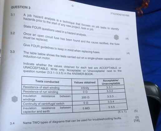 3T3Q1N2421001695
3.1 A job hazard analysis is a technique that focuses on job tasks to identify
hazards prior to the start of any new project, task or job.
State FOUR questions used in a hazard analysis.
(4)
3.2 Once an open circuit fuse has been found and the cause rectified, the fuse
must be replaced.
Give FOUR guidelines to keep in mind when replacing fuses. (4)
3.3 The table below shows the tests carried out on a single-phase capacitor-start
induction-run motor.
Indicate whether the values obtained for each test are ACCEPTABLE or
UNACCEPTABLE. Write only 'Acceptable' or 'Unacceptable' next to the
question number (3.3.1-3.3.5) in the ANSWER BOOK.
5)
(2)
3.4 Name TWO types of diagrams that can be used for troubleshooting faults. [15]