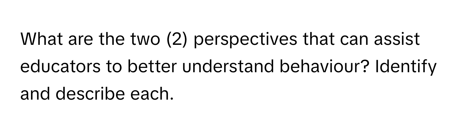 What are the two (2) perspectives that can assist educators to better understand behaviour? Identify and describe each.